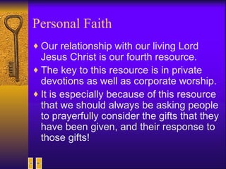 Personal Faith Our relationship with our living Lord Jesus Christ is our fourth resource. The key to this resource is in private devotions as well as corporate worship. It is especially because of this resource that we should always be asking people to prayerfully consider the gifts that they have been given, and their response to those gifts! 
