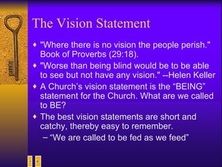 The Vision Statement "Where there is no vision the people perish." Book of Proverbs (29:18).  "Worse than being blind would be to be able to see but not have any vision." --Helen Keller A Church’s vision statement is the “BEING” statement for the Church. What are we called to BE?  The best vision statements are short and catchy, thereby easy to remember. “ We are called to be fed as we feed” 
