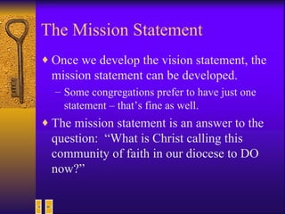 The Mission Statement Once we develop the vision statement, the mission statement can be developed. Some congregations prefer to have just one statement – that’s fine as well. The mission statement is an answer to the question:  “What is Christ calling this community of faith in our diocese to DO now?” 