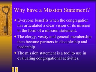 Why have a Mission Statement? Everyone benefits when the congregation has articulated a clear vision of its mission in the form of a mission statement.  The clergy, vestry and general membership then become partners in discipleship and leadership.  The mission statement is a tool to use in evaluating congregational activities.  