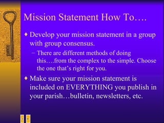 Mission Statement How To…. Develop your mission statement in a group with group consensus. There are different methods of doing this….from the complex to the simple. Choose the one that’s right for you. Make sure your mission statement is included on EVERYTHING you publish in your parish…bulletin, newsletters, etc. 