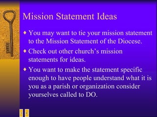 Mission Statement Ideas You may want to tie your mission statement to the Mission Statement of the Diocese. Check out other church’s mission statements for ideas. You want to make the statement specific enough to have people understand what it is you as a parish or organization consider yourselves called to DO. 