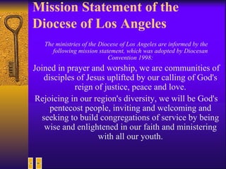 Mission Statement of the Diocese of Los Angeles The ministries of the Diocese of Los Angeles are informed by the following mission statement, which was adopted by Diocesan Convention 1998: Joined in prayer and worship, we are communities of disciples of Jesus uplifted by our calling of God's reign of justice, peace and love. Rejoicing in our region's diversity, we will be God's pentecost people, inviting and welcoming and seeking to build congregations of service by being wise and enlightened in our faith and ministering with all our youth. 