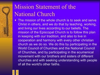 Mission Statement of the National Church The mission of the whole church is to seek and serve Christ in others, and we do that by teaching, working, and living our lives according to our beliefs. The mission of the Episcopal Church is to follow this plan in keeping with our tradition, and also to live in cooperation and harmony with every other christian church as we do so. We do this by participating in the World Council of Churches and the National Council of Churches, and by participating in the ecumenical movement with our brothers and sisters of different churches and with seeking understanding with people of all the world's other faiths.   