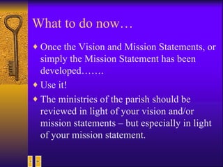 What to do now… Once the Vision and Mission Statements, or simply the Mission Statement has been developed……. Use it! The ministries of the parish should be reviewed in light of your vision and/or mission statements – but especially in light of your mission statement. 