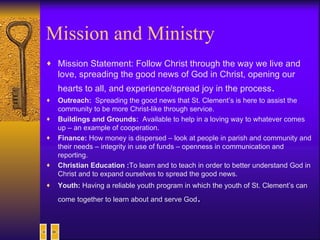 Mission and Ministry Mission Statement: Follow Christ through the way we live and love, spreading the good news of God in Christ, opening our hearts to all, and experience/spread joy in the process . Outreach:  Spreading the good news that St. Clement’s is here to assist the community to be more Christ-like through service. Buildings and Grounds:  Available to help in a loving way to whatever comes up – an example of cooperation. Finance:  How money is dispersed – look at people in parish and community and their needs – integrity in use of funds – openness in communication and reporting. Christian Education : To learn and to teach in order to better understand God in Christ and to expand ourselves to spread the good news. Youth:  Having a reliable youth program in which the youth of St. Clement’s can come together to learn about and serve God . 