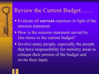 Review the Current Budget…… Evaluate all  current  expenses in light of the mission statement.  How is the mission statement served by line-items in the current budget? Involve many people, especially the people that have responsibility for ministry areas to critique their portion of the budget and invite their input.  