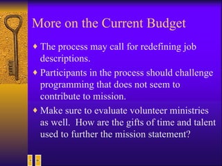 More on the Current Budget The process may call for redefining job descriptions. Participants in the process should challenge programming that does not seem to contribute to mission. Make sure to evaluate volunteer ministries as well.  How are the gifts of time and talent used to further the mission statement? 