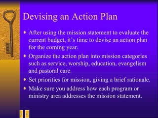 Devising an Action Plan After using the mission statement to evaluate the current budget, it’s time to devise an action plan for the coming year. Organize the action plan into mission categories such as service, worship, education, evangelism and pastoral care.  Set priorities for mission, giving a brief rationale. Make sure you address how each program or ministry area addresses the mission statement. 