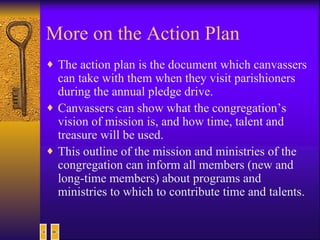 More on the Action Plan The action plan is the document which canvassers can take with them when they visit parishioners during the annual pledge drive. Canvassers can show what the congregation’s vision of mission is, and how time, talent and treasure will be used.  This outline of the mission and ministries of the congregation can inform all members (new and long-time members) about programs and ministries to which to contribute time and talents.  
