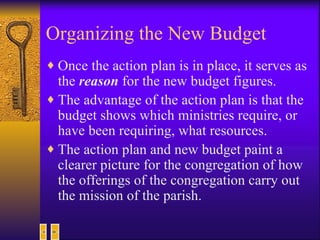 Organizing the New Budget Once the action plan is in place, it serves as the  reason  for the new budget figures. The advantage of the action plan is that the budget shows which ministries require, or have been requiring, what resources. The action plan and new budget paint a clearer picture for the congregation of how the offerings of the congregation carry out the mission of the parish. 