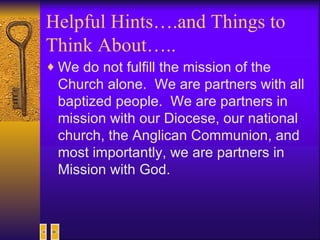 Helpful Hints….and Things to Think About….. We do not fulfill the mission of the Church alone.  We are partners with all baptized people.  We are partners in mission with our Diocese, our national church, the Anglican Communion, and most importantly, we are partners in Mission with God. 
