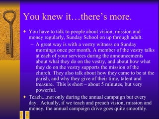 You knew it…there’s more. You have to talk to people about vision, mission and money regularly, Sunday School on up through adult.  A great way is with a vestry witness on Sunday mornings once per month. A member of the vestry talks at each of your services during the announcements about what they do on the vestry, and about how what they do on the vestry supports the mission of the church. They also talk about how they came to be at the parish, and why they give of their time, talent and treasure.  This is short – about 5 minutes, but very powerful. Teach....not only during the annual campaign but every day.  Actually, if we teach and preach vision, mission and money, the annual campaign drive goes quite smoothly. 