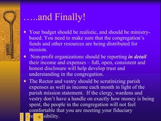 … ..and Finally! Your budget should be realistic, and should be ministry-based. You need to make sure that the congregation’s funds and other resources are being distributed for mission. Non-profit organizations should be reporting  in detail  their income and expenses – full, open, consistent and honest disclosure will help develop trust and understanding in the congregation. The Rector and vestry should be scrutinizing parish expenses as well as income each month in light of the parish mission statement.  If the clergy, wardens and vestry don’t have a handle on exactly how money is being spent, the people in the congregation will not feel comfortable that you are meeting your fiduciary responsibility.  