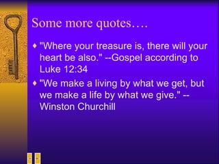 Some more quotes…. "Where your treasure is, there will your heart be also." --Gospel according to Luke 12:34  "We make a living by what we get, but we make a life by what we give." -- Winston Churchill  