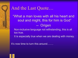And the Last Quote… “ What a man loves with all his heart and soul and might, this for him is God”  --  Origen Non-inclusive language not withstanding, this is all too true.  It is especially true when we are dealing with money.  It’s now time to turn this around……. 