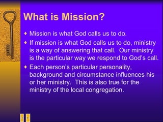 What is Mission?   Mission is what God calls us to do.  If mission is what God calls us to do, ministry is a way of answering that call.  Our ministry is the particular way we respond to God’s call. Each person’s particular personality, background and circumstance influences his or her ministry.  This is also true for the ministry of the local congregation. 