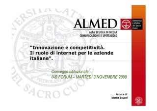 “Innovazione e competitività.
Il ruolo di internet per le aziende
italiane”.

         Convegno istituzionale,
         IAB FORUM – MARTEDÌ 3 NOVEMBRE 2009


                                       A cura di:
                                    Mattia Stuani
 