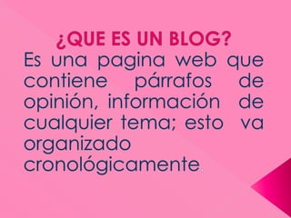 ¿QUE ES UN BLOG? Es una pagina web que contiene párrafos de opinión, información  de cualquier tema; esto  va organizado cronológicamente. 