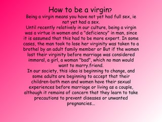 How to be a virgin ?  Being a virgin means you have not yet had full sex, ie not yet had a sex. Until recently relatively in our culture, being a virgin was a virtue in women and a &quot;deficiency&quot; in man, since it is assumed that this had to be more expert. In some cases, the man took to lose her virginity was taken to a brothel by an adult family member or  But if the women lost their virginity before marriage was considered immoral, a girl, a woman &quot;bad&quot;, which no man would want to marry. friend. In our society, this idea is beginning to change, and some adults are beginning to accept that their children-both men and women have their sexual experie nces before marriage or living as a couple, although it remains of concern that they learn to take precautions to prevent diseases or unwanted pregnancies... 