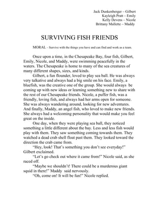 Jack Dunkenberger – Gilbert
                                                        Kayleigh Pratt – Emily
                                                        Kelly Devens – Nicole
                                                   Brittany Mallette – Maddy


           SURVIVING FISH FRIENDS
     MORAL – Survive with the things you have and can find and work as a team.

      Once upon a time, in the Chesapeake Bay, four fish, Gilbert,
Emily, Nicole, and Maddy, were swimming peacefully in the
waters. The Chesapeake is home to many of the sea creatures of
many different shapes, sizes, and kinds.
      Gilbert, a fun flounder, loved to play sea ball. He was always
very talkative and always had a big smile on his face. Emily, a
bluefish, was the creative one of the group. She would always be
coming up with new ideas or learning something new to share with
the rest of our Chesapeake friends. Nicole, a puffer fish, was a
friendly, loving fish, and always had her arms open for someone.
She was always wandering around, looking for new adventures.
And finally, Maddy, an angel fish, who loved to make new friends.
She always had a welcoming personality that would make you feel
great on the inside.
      One day, when they were playing sea ball, they noticed
something a little different about the bay. Less and less fish would
play with them. They saw something coming towards them. They
watched a dead crab shell float past them. They looked toward the
direction the crab came from.
      “Hey, look! That’s something you don’t see everyday!”
Gilbert exclaimed.
      “Let’s go check out where it came from!” Nicole said, as she
raced off.
      “Maybe we shouldn’t! There could be a murderous giant
squid in there!” Maddy said nervously.
      “Oh, come on! It will be fun!” Nicole replied.
 