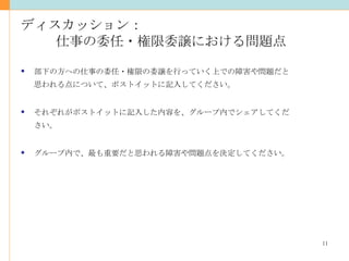 ディスカッション： 仕事の委任・権限委譲における問題点 部下の方への仕事の委任・権限の委譲を行っていく上での障害や問題だと 思われる点について、ポストイットに記入してください。 それぞれがポストイットに記入した内容を、グループ内でシェアしてください。 グループ内で、最も重要だと思われる障害や問題点を決定してください。 