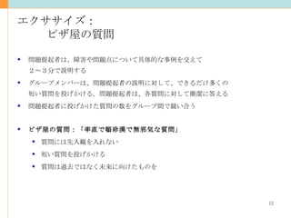 エクササイズ： ピザ屋の質問 問題提起者は、障害や問題点について具体的な事例を交えて ２～３分で説明する グループメンバーは、問題提起者の説明に対して、できるだけ多くの 短い質問を投げかける。問題提起者は、各質問に対して簡潔に答える 問題提起者に投げかけた質問の数をグループ間で競い合う ピザ屋の質問：「率直で頓珍漢で無邪気な質問」 質問には先入観を入れない 短い質問を投げかける 質問は過去ではなく未来に向けたものを 