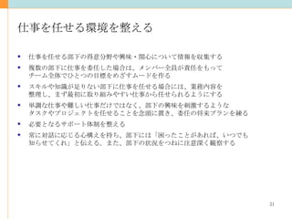 仕事を任せる環境を整える 仕事を任せる部下の得意分野や興味・関心について情報を収集する 複数の部下に仕事を委任した場合は、メンバー全員が責任をもって チーム全体でひとつの目標をめざすムードを作る スキルや知識が足りない部下に仕事を任せる場合には、業務内容を 整理し、まず最初に取り組みやすい仕事から任せられるようにする 単調な仕事や難しい仕事だけではなく、部下の興味を刺激するような タスクやプロジェクトを任せることを念頭に置き、委任の将来プランを練る 必要となるサポート体制を整える 常に対話に応じる心構えを持ち、部下には「困ったことがあれば、いつでも 知らせてくれ」と伝える。また、部下の状況をつねに注意深く観察する 