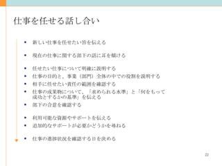 仕事を任せる話し合い 新しい仕事を任せたい旨を伝える 現在の仕事に関する部下の話に耳を傾ける 任せたい仕事について明確に説明する 仕事の目的と、事業（部門）全体の中での役割を説明する 相手に任せたい責任の範囲を確認する 仕事の成果物について、「求められる水準」と「何をもって 成功とするかの基準」を伝える 部下の合意を確認する 利用可能な資源やサポートを伝える 追加的なサポートが必要かどうかを尋ねる 仕事の進捗状況を確認する日を決める 
