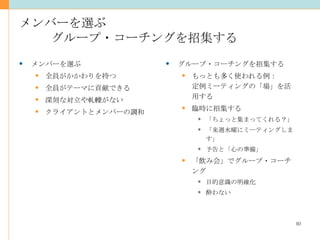 メンバーを選ぶ グループ・コーチングを招集する グループ・コーチングを招集する もっとも多く使われる例： 定例ミーティングの「場」を活用する 臨時に招集する 「ちょっと集まってくれる？」 「来週水曜にミーティングします」 予告と「心の準備」 「飲み会」でグループ・コーチング 目的意識の明確化 酔わない メンバーを選ぶ 全員がかかわりを持つ 全員がテーマに貢献できる 深刻な対立や軋轢がない クライアントとメンバーの調和 