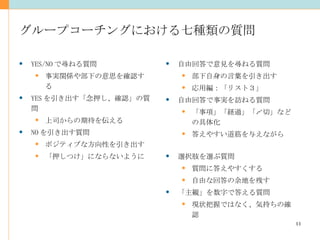 グループコーチングにおける七種類の質問 YES/NO で尋ねる質問 事実関係や部下の意思を確認する YES を引き出す「念押し、確認」の質問 上司からの期待を伝える NO を引き出す質問 ポジティブな方向性を引き出す 「押しつけ」にならないように 自由回答で意見を尋ねる質問 部下自身の言葉を引き出す 応用編：「リスト３」 自由回答で事実を訪ねる質問 「事項」「経過」「〆切」などの具体化 答えやすい道筋を与えながら 選択肢を選ぶ質問 質問に答えやすくする 自由な回答の余地を残す 「主観」を数字で答える質問 現状把握ではなく、気持ちの確認 