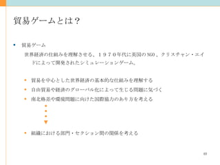 貿易ゲームとは？ 貿易ゲーム 世界経済の仕組みを理解させる、１９７０年代に英国の NGO 、クリスチャン・エイドによって開発されたシミュレーションゲーム。 貿易を中心とした世界経済の基本的な仕組みを理解する 自由貿易や経済のグローバル化によって生じる問題に気づく 南北格差や環境問題に向けた国際協力のあり方を考える 組織における部門・セクション間の関係を考える 
