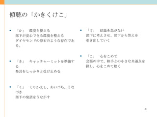 傾聴の「かきくけこ」 「け」　結論を急がない 部下に考えさせ、部下から答えを 引き出していく 「こ」　心をこめて 会話の中で、相手との小さな共通点を 探し、心をこめて聴く 「か」　環境を整える 部下が安心できる環境を整える ダイヤモンドの原石のような存在である。 「き」　キャッチャーミットを準備する 発言をしっかりと受け止める  「く」　くりかえし、あいづち、うなづき 部下の発話をうながす 