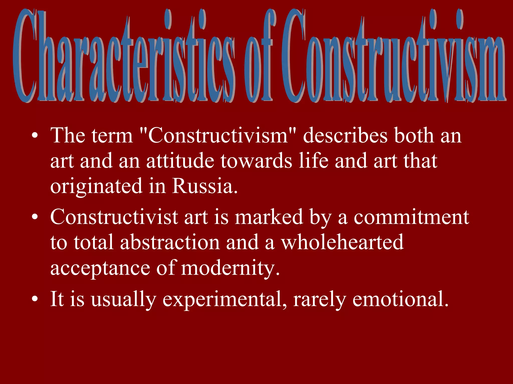 The term "Constructivism" describes both an art and an attitude towards life and art that  originated in Russia. Constructivist art is marked by a commitment to total abstraction and a wholehearted acceptance of modernity.   It is usually experimental, rarely emotional.   Characteristics of Constructivism 
