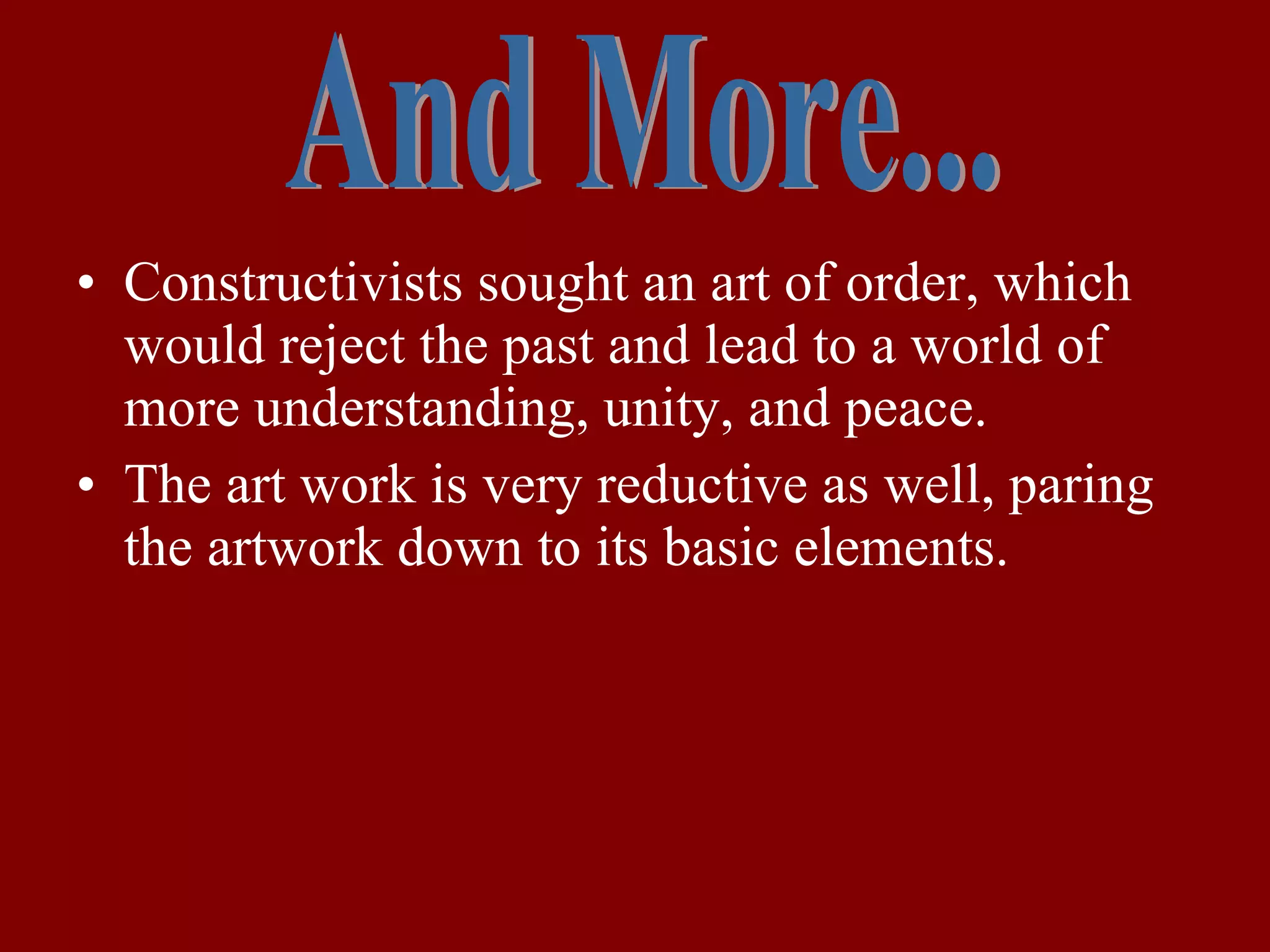 Constructivists sought an art of order, which would reject the past and lead to a world of more understanding, unity, and peace. The art work is very reductive as well, paring the artwork down to its basic elements. And More... 