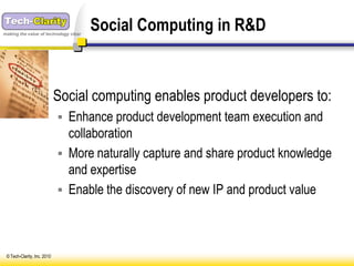 making the value of technology clear
                                       Social Computing in R&D


                    Social computing enables product developers to:
                              Enhance product development team execution and
                               collaboration
                              More naturally capture and share product knowledge
                               and expertise
                              Enable the discovery of new IP and product value




 © Tech-Clarity, Inc. 2010
 