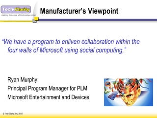 making the value of technology clear
                                       Manufacturer’s Viewpoint


“We have a program to enliven collaboration within the
  four walls of Microsoft using social computing.”



      Ryan Murphy
      Principal Program Manager for PLM
      Microsoft Entertainment and Devices

 © Tech-Clarity, Inc. 2010
 