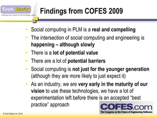 making the value of technology clear
                                       Findings from COFES 2009

                              Social computing in PLM is a real and compelling
                              The intersection of social computing and engineering is
                               happening – although slowly
                              There is a lot of potential value
                              There are a lot of potential barriers
                              Social computing is not just for the younger generation
                               (although they are more likely to just expect it)
                              As an industry, we are very early in the maturity of our
                               vision to use these technologies, we have a lot of
                               experimentation left before there is an accepted “best
                               practice” approach
 © Tech-Clarity, Inc. 2010
 