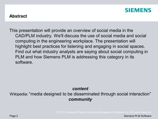 Abstract


This presentation will provide an overview of social media in the
   CAD/PLM industry. We'll discuss the use of social media and social
   computing in the engineering workplace. The presentation will
   highlight best practices for listening and engaging in social spaces.
   Find out what industry analysts are saying about social computing in
   PLM and how Siemens PLM is addressing this category in its
   software.




                                content
Wikipedia: “media designed to be disseminated through social interaction”
                              community

                        © 2010. Siemens Product Lifecycle Management Software Inc. All rights reserved
Page 2                                                                       Siemens PLM Software
 