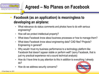 making the value of technology clear
                                        Agreed – No Planes on Facebook

                  Facebook (as an application) is meaningless to
                   developing an airplane:
                              What relevance do status comments and photos have to do with serious
                                 engineering?
                                How will we protect intellectual property?
                                What does Facebook know about business processes or how to manage them?
                                What does Facebook know about engineering data? CAD files? Projects?
                                 Engineering in general?
                                Why would I trust my business performance to a technology platform like
                                 Facebook that doesn’t appear stable or perform well? (sorry Facebook, that is
                                 just my practical experience not a sound technical analysis)
                                How do I have time to pay attention to this in addition to everything I already
                                 do?
                                How do we address security concerns?
 © Tech-Clarity, Inc. 2010
 