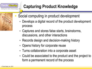 making the value of technology clear
                                       Capturing Product Knowledge

                              Social computing in product development
                                 Develops a digital record of the product development
                                       process
                                      Captures and stores false starts, brainstorms,
                                       discussions, and other interactions
                                      Records design and decision-making history
                                      Opens history for corporate reuse
                                      Turns collaboration into a corporate asset
                                      Could be associated to the product and the project to
                                       form a permanent record of the process
 © Tech-Clarity, Inc. 2010
 