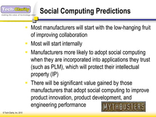 making the value of technology clear
                                       Social Computing Predictions

                              Most manufacturers will start with the low-hanging fruit
                               of improving collaboration
                              Most will start internally
                              Manufacturers more likely to adopt social computing
                               when they are incorporated into applications they trust
                               (such as PLM), which will protect their intellectual
                               property (IP)
                              There will be significant value gained by those
                               manufacturers that adopt social computing to improve
                               product innovation, product development, and
                               engineering performance
 © Tech-Clarity, Inc. 2010
 