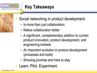 making the value of technology clear
                                       Key Takeaways

                              Social networking in product development:
                                 Is more than just collaboration
                                 Makes collaboration better
                                 A significant, complementary addition to current
                                  product innovation, product development, and
                                  engineering toolsets
                                 An important evolution in product development
                                  (processes and tools)
                                 Showing promise and here to stay
                              Learn. Pilot. Experiment.
 © Tech-Clarity, Inc. 2010
 