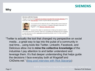 Why




“Twitter is actually the tool that changed my perspective on social
   media…a great way to tap into the pulse of a community in
   real time... using tools like Twitter, LinkedIn, Facebook, and
   Delicious allow me to mine the collective knowledge of the
   industries I pay attention to and better understand and
   leverage them. It’s that deeper understanding that helps guide
   the decisions I face everyday both at Wagstaff and
   CADwire.net.” (blog post interview with Rick Stavanja)

                        © 2010. Siemens Product Lifecycle Management Software Inc. All rights reserved
Page 41                                                                      Siemens PLM Software
 