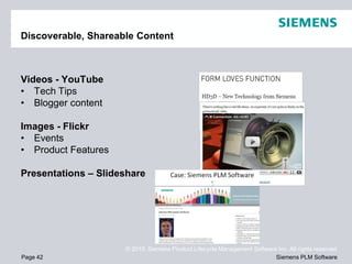 Discoverable, Shareable Content



Videos - YouTube
• Tech Tips
• Blogger content

Images - Flickr
• Events
• Product Features

Presentations – Slideshare




                     © 2010. Siemens Product Lifecycle Management Software Inc. All rights reserved
Page 42                                                                   Siemens PLM Software
 