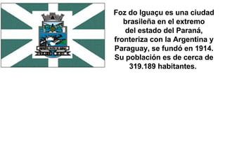 Foz do Iguaçu es una ciudad brasileña en el extremo del estado del Paraná, fronteriza con la Argentina y Paraguay, se fundó en 1914. Su población es de cerca de 319.189 habitantes.  