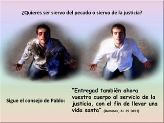 “ Entregad también ahora vuestro cuerpo al servicio de la justicia, con el fin de llevar una vida santa”  (Romanos, 6: 19 DHH) ¿Quieres ser siervo del pecado o siervo de la justicia? Sigue el consejo de Pablo: 