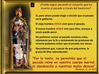 ¿Puede seguir pecando el creyente que ha muerto al pecado a través del bautismo? 3 Sí, pero ahora puede elegir o decidir que el pecado no le gobierne. El viejo hombre  DESEA  vivir para el pecado. El nuevo hombre  DESEA  vivir para Dios, aunque a veces puede pecar. No podemos vencer al pecado nosotros solos, solamente por la fe y reclamando las promesas de victoria podemos evitar que el pecado nos venza. Recordemos que, a pesar de que pequemos, la gracia de Dios sobreabunda. “ Por lo tanto, no permitáis que el pecado reine en vuestro cuerpo mortal, ni obedezcáis a vuestros malos deseos” (Romanos, 6: 12 NVI) 