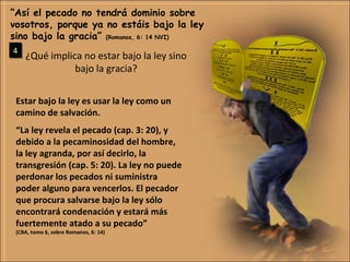 ¿Qué implica no estar bajo la ley sino bajo la gracia? “ Así el pecado no tendrá dominio sobre vosotros, porque ya no estáis bajo la ley sino bajo la gracia”  (Romanos, 6: 14 NVI) 4 Estar bajo la ley es usar la ley como un camino de salvación. “ La ley revela el pecado (cap. 3: 20), y debido a la pecaminosidad del hombre, la ley agranda, por así decirlo, la transgresión (cap. 5: 20). La ley no puede perdonar los pecados ni suministra poder alguno para vencerlos. El pecador que procura salvarse bajo la ley sólo encontrará condenación y estará más fuertemente atado a su pecado” (CBA, tomo 6, sobre Romanos, 6: 14) 