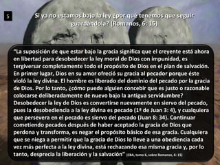 Si ya no estamos bajo la ley ¿por qué tenemos que seguir guardándola? (Romanos, 6: 15) 5 “ La suposición de que estar bajo la gracia significa que el creyente está ahora en libertad para desobedecer la ley moral de Dios con impunidad, es tergiversar completamente todo el propósito de Dios en el plan de salvación. En primer lugar, Dios en su amor ofreció su gracia al pecador porque éste violó la ley divina. El hombre es liberado del dominio del pecado por la gracia de Dios. Por lo tanto, ¿cómo puede alguien concebir que es justo o razonable colocarse deliberadamente de nuevo bajo la antigua servidumbre?  Desobedecer la ley de Dios es convertirse nuevamente en siervo del pecado, pues la desobediencia a la ley divina es pecado (1ª de Juan 3: 4), y cualquiera que persevera en el pecado es siervo del pecado (Juan 8: 34). Continuar cometiendo pecados después de haber aceptado la gracia de Dios que perdona y transforma, es negar el propósito básico de esa gracia. Cualquiera que se niega a permitir que la gracia de Dios lo lleve a una obediencia cada vez más perfecta a la ley divina, está rechazando esa misma gracia y, por lo tanto, desprecia la liberación y la salvación”  (CBA, tomo 6, sobre Romanos, 6: 15) 